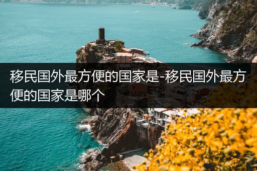 移民国外最方便的国家是-移民国外最方便的国家是哪个