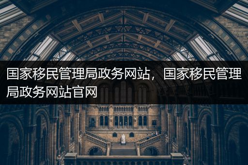 国家移民管理局政务网站，国家移民管理局政务网站官网