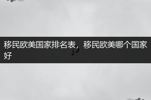 移民欧美国家排名表，移民欧美哪个国家好