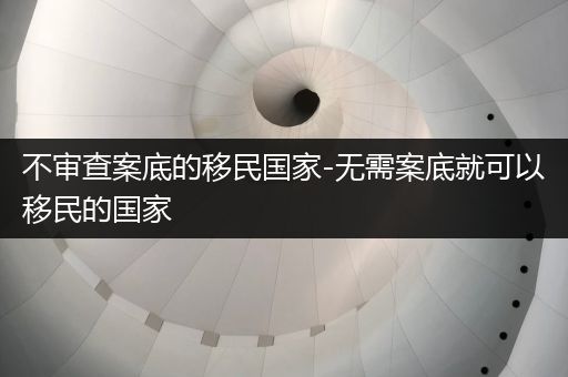 不审查案底的移民国家-无需案底就可以移民的国家