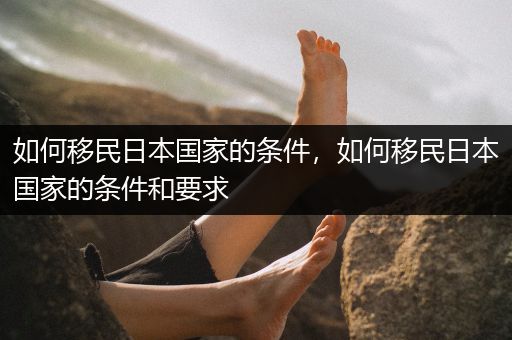 如何移民日本国家的条件，如何移民日本国家的条件和要求