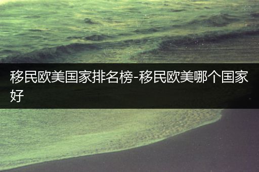 移民欧美国家排名榜-移民欧美哪个国家好