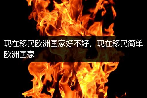 现在移民欧洲国家好不好，现在移民简单欧洲国家