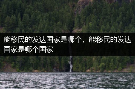 能移民的发达国家是哪个，能移民的发达国家是哪个国家