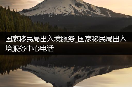 国家移民局出入境服务_国家移民局出入境服务中心电话