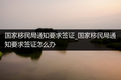 国家移民局通知要求签证_国家移民局通知要求签证怎么办